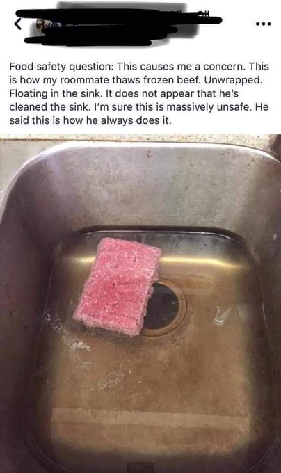 snack cake - . Food safety question This causes me a concern. This is how my roommate thaws frozen beef. Unwrapped. Floating in the sink. It does not appear that he's cleaned the sink. I'm sure this is massively unsafe. He said this is how he always does 