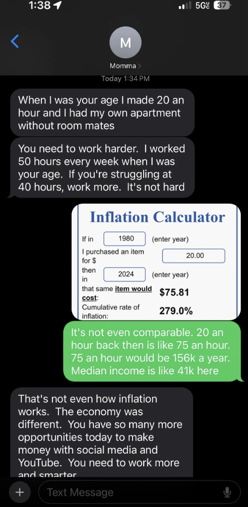 screenshot - 5GE M Today When I was your age I made 20 an hour and I had my own apartment without room mates You need to work harder. I worked 50 hours every week when I was your age. If you're struggling at 40 hours, work more. It's not hard Inflation Ca