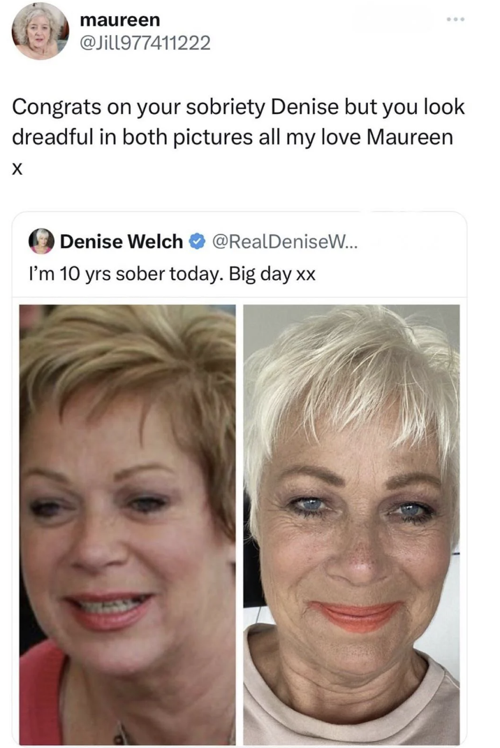 denise welch sober tweet - maureen Congrats on your sobriety Denise but you look dreadful in both pictures all my love Maureen Denise Welch ... I'm 10 yrs sober today. Big day xx