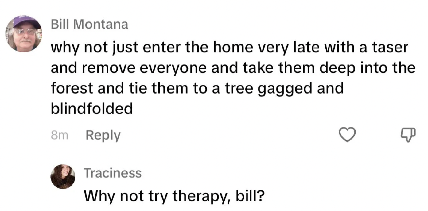 number - Bill Montana why not just enter the home very late with a taser and remove everyone and take them deep into the forest and tie them to a tree gagged and blindfolded 8m Traciness Why not try therapy, bill?
