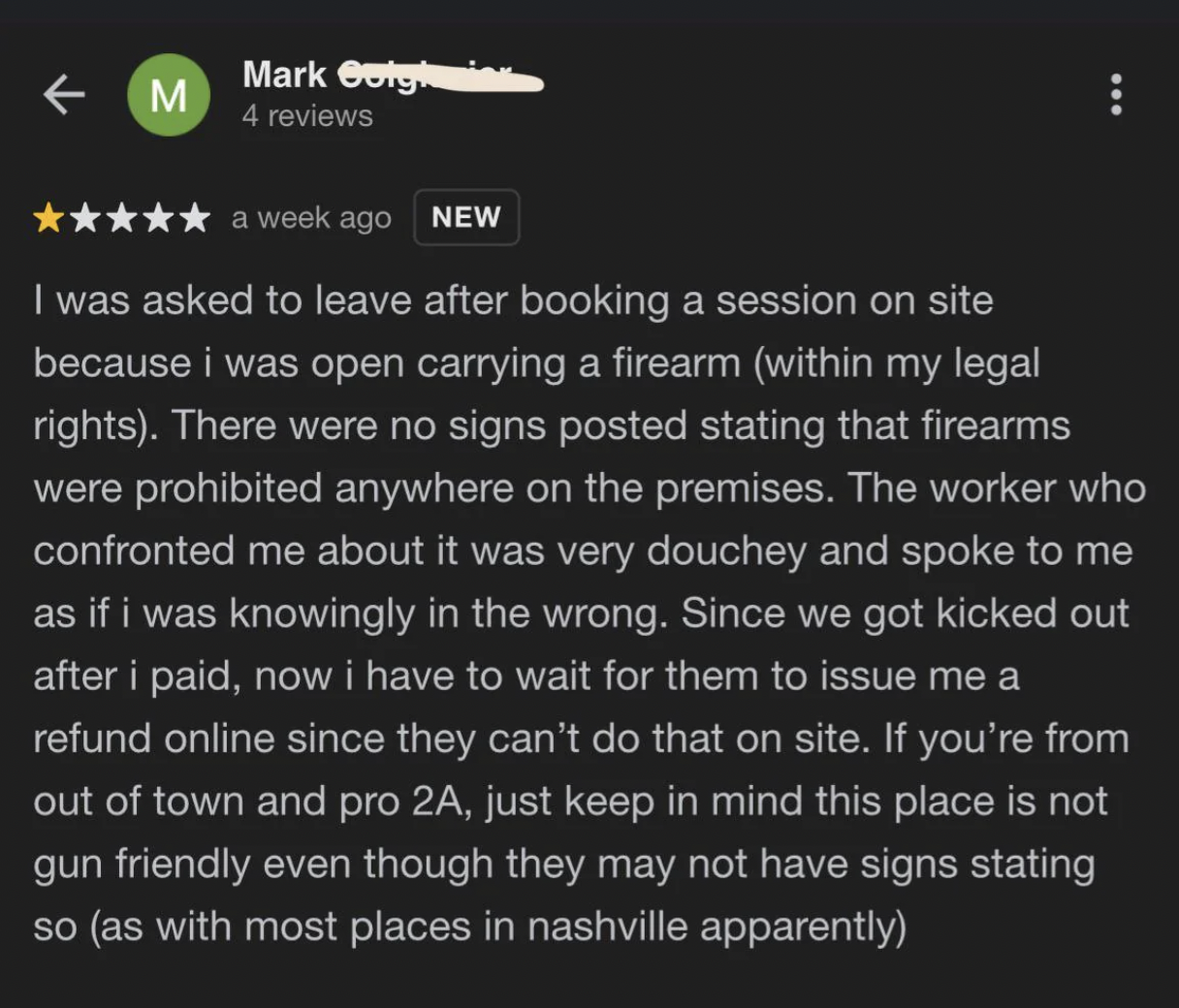 screenshot - M Mark Gorghin 4 reviews a week ago New I was asked to leave after booking a session on site because i was open carrying a firearm within my legal rights. There were no signs posted stating that firearms were prohibited anywhere on the premis