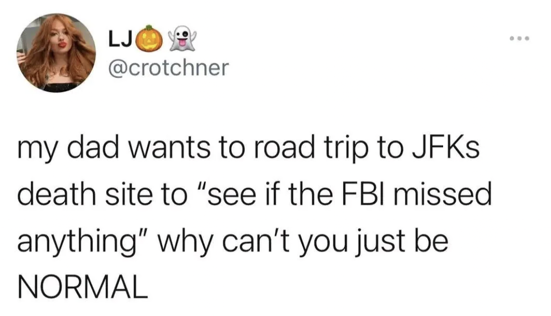 amber - Ljo my dad wants to road trip to JFKs death site to "see if the Fbi missed anything" why can't you just be Normal