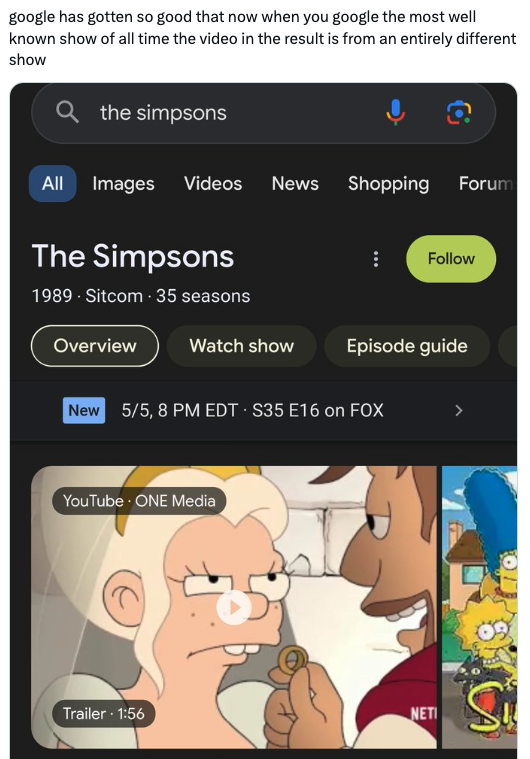 cartoon - google has gotten so good that now when you google the most well known show of all time the video in the result is from an entirely different show the simpsons All Images Videos News Shopping Forum The Simpsons 1989. Sitcom 35 seasons Overview W
