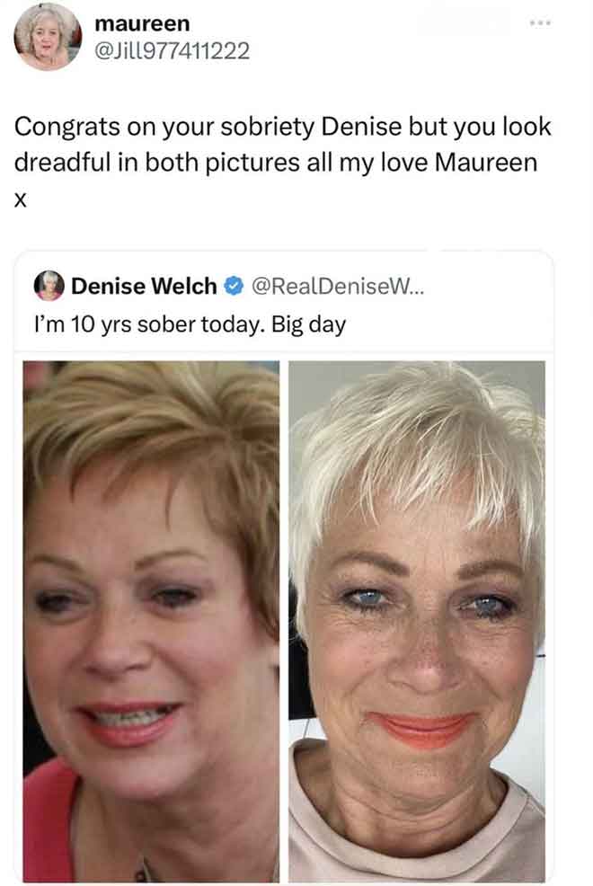 congrats on your sobriety denise - maureen Congrats on your sobriety Denise but you look dreadful in both pictures all my love Maureen X Denise Welch ... I'm 10 yrs sober today. Big day