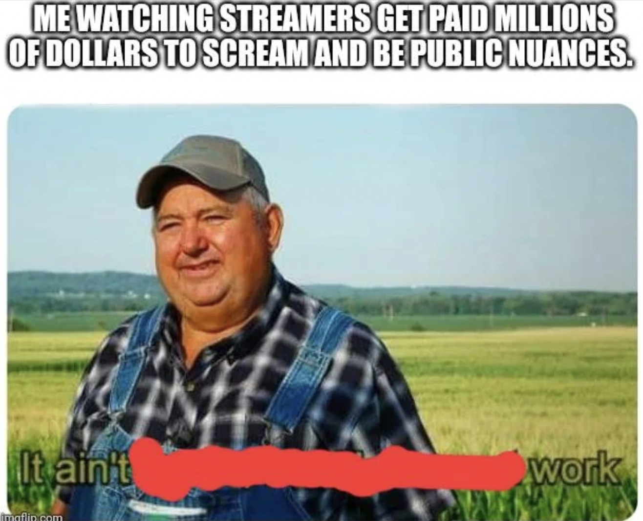it's not much but it's honest work - Me Watching Streamers Get Paid Millions Of Dollars To Scream And Be Public Nuances. It ain't work