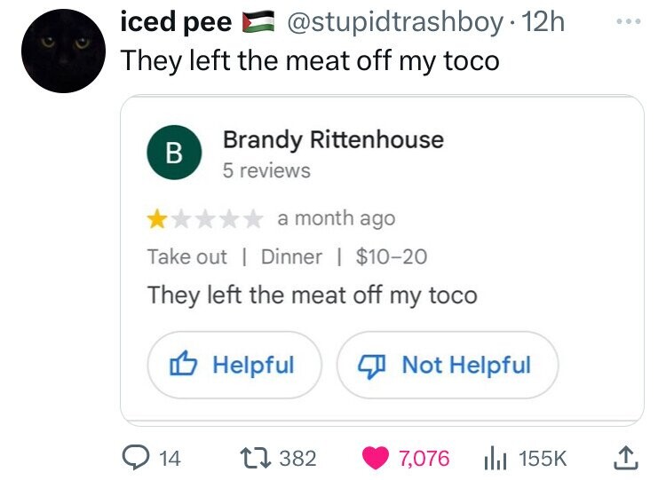 screenshot - iced pee 12h They left the meat off my toco B Brandy Rittenhouse 5 reviews a month ago Take out Dinner | $1020 They left the meat off my toco Helpful Not Helpful 14 1 382 7,