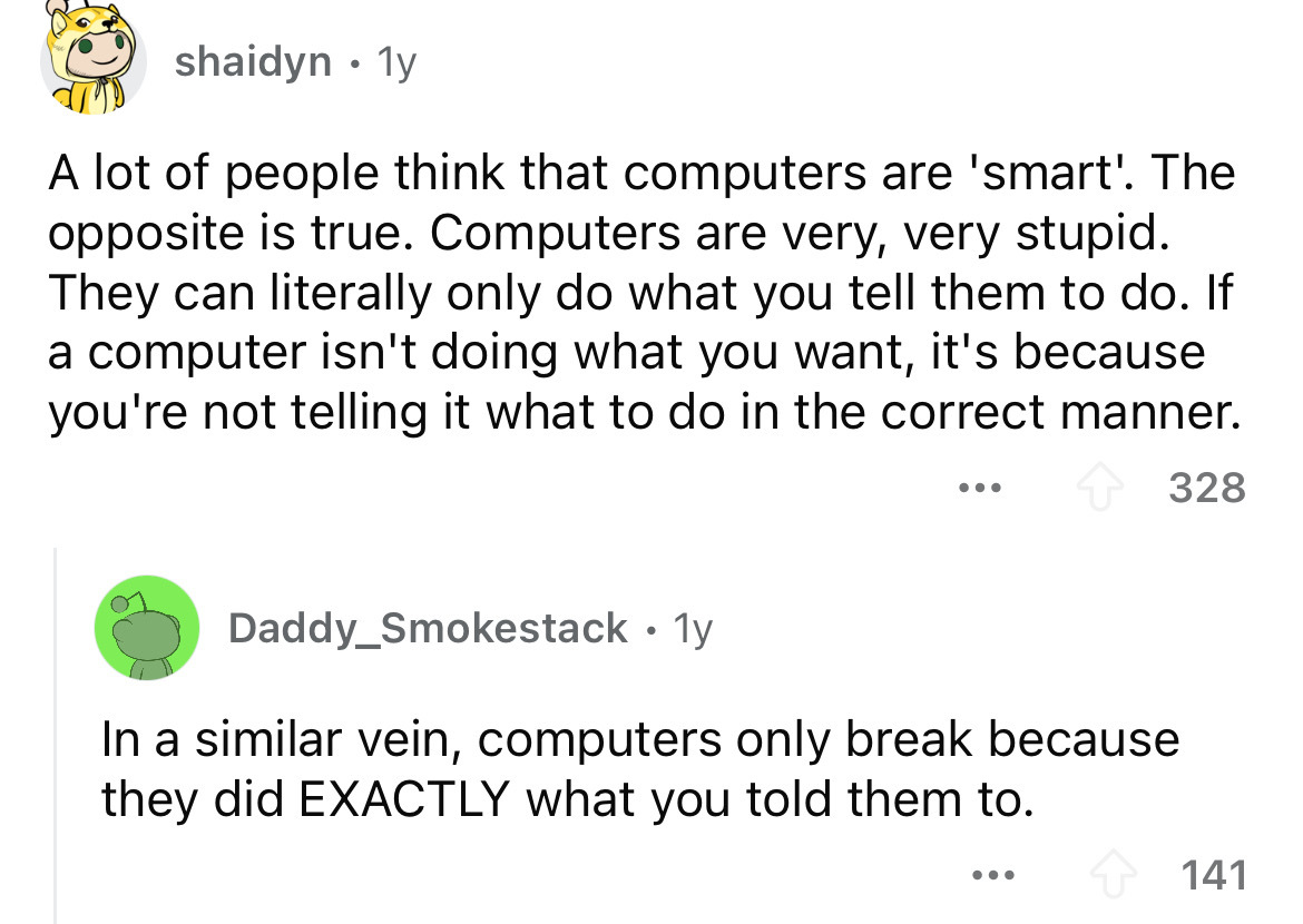 screenshot - shaidyn 1y . A lot of people think that computers are 'smart'. The opposite is true. Computers are very, very stupid. They can literally only do what you tell them to do. If a computer isn't doing what you want, it's because you're not tellin