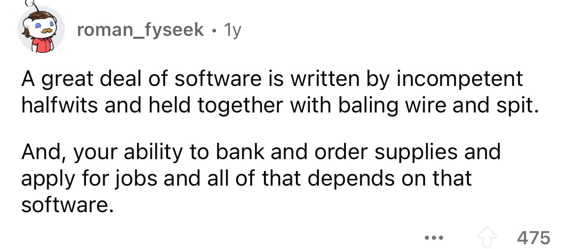 number - roman_fyseek 1y A great deal of software is written by incompetent halfwits and held together with baling wire and spit. And, your ability to bank and order supplies and apply for jobs and all of that depends on that software. ... 475