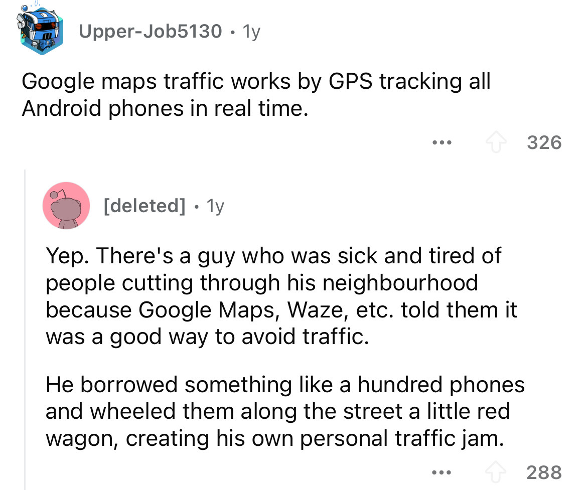screenshot - UpperJob5130.1y Google maps traffic works by Gps tracking all Android phones in real time. ... 326 deleted 1y Yep. There's a guy who was sick and tired of people cutting through his neighbourhood because Google Maps, Waze, etc. told them it w