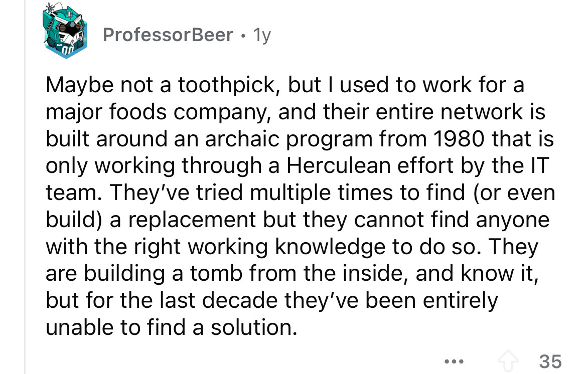 number - 00 Professor Beer 1y Maybe not a toothpick, but I used to work for a major foods company, and their entire network is built around an archaic program from 1980 that is only working through a Herculean effort by the It team. They've tried multiple
