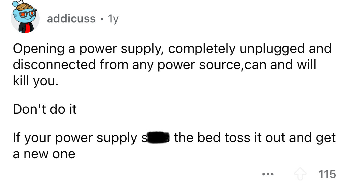 number - addicuss 1y Opening a power supply, completely unplugged and disconnected from any power source, can and will kill you. Don't do it If your power supply s the bed toss it out and get a new one ... 115