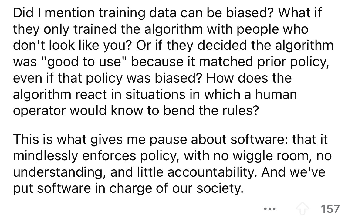 number - Did I mention training data can be biased? What if they only trained the algorithm with people who don't look you? Or if they decided the algorithm was "good to use" because it matched prior policy, even if that policy was biased? How does the al