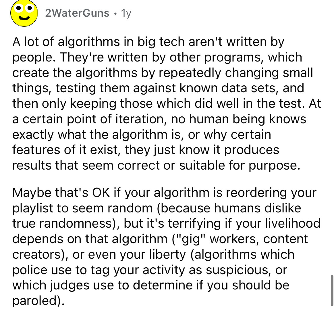 number - 2WaterGuns 1y A lot of algorithms in big tech aren't written by people. They're written by other programs, which create the algorithms by repeatedly changing small things, testing them against known data sets, and then only keeping those which di