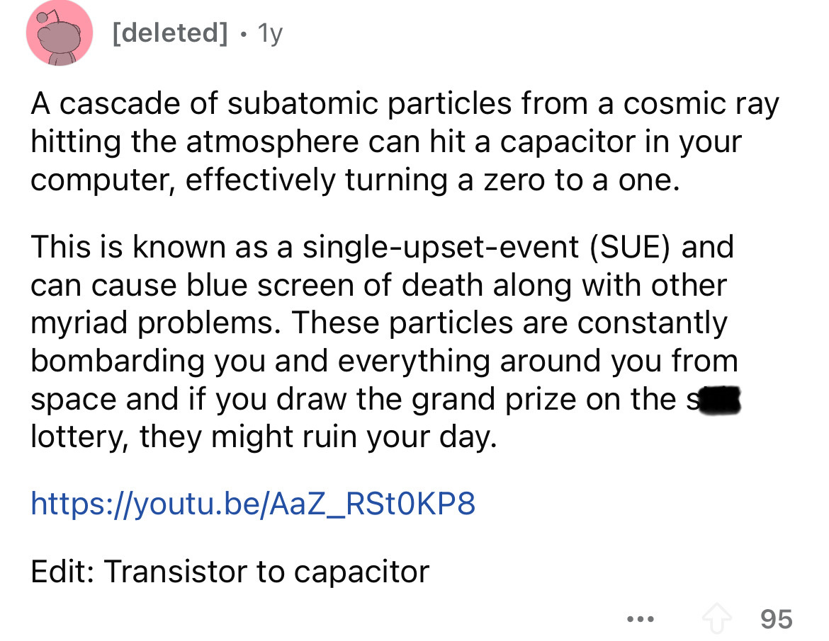 screenshot - deleted 1y A cascade of subatomic particles from a cosmic ray hitting the atmosphere can hit a capacitor in your computer, effectively turning a zero to a one. This is known as a singleupsetevent Sue and can cause blue screen of death along w