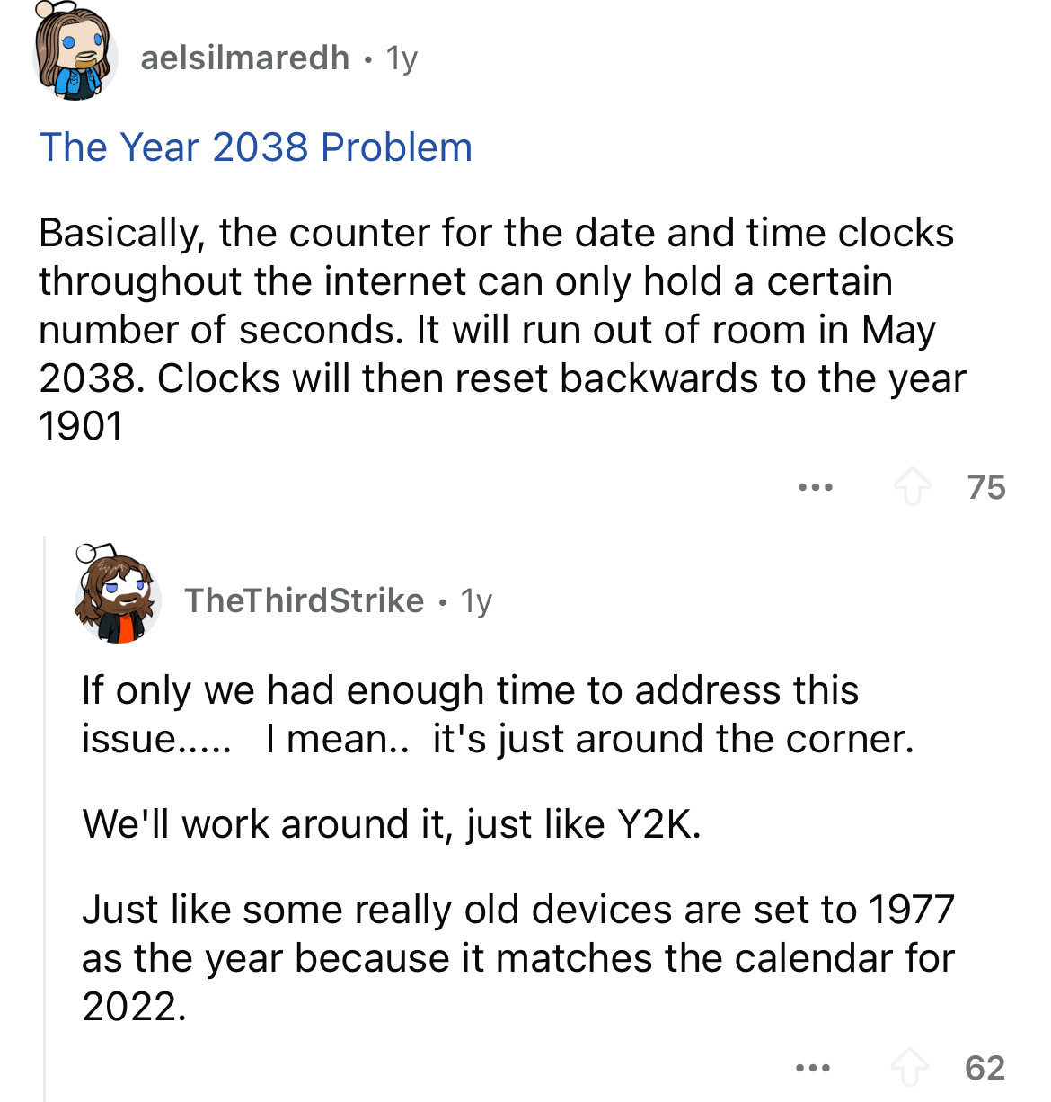 screenshot - aelsilmaredh 1y The Year 2038 Problem Basically, the counter for the date and time clocks throughout the internet can only hold a certain number of seconds. It will run out of room in . Clocks will then reset backwards to the year 1901 ... 75