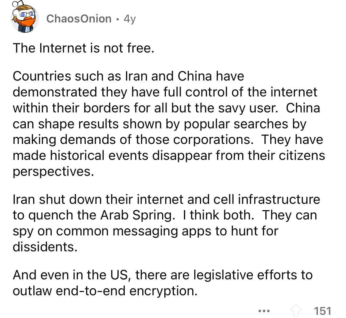 number - ChaosOnion 4y The Internet is not free. Countries such as Iran and China have demonstrated they have full control of the internet within their borders for all but the savy user. China can shape results shown by popular searches by making demands 