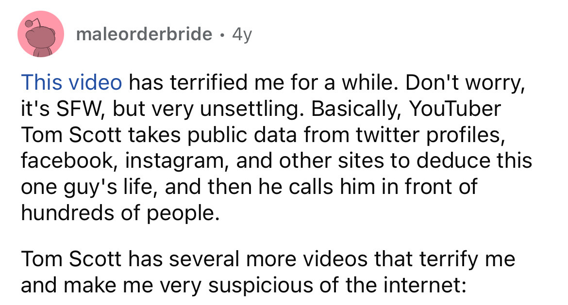 number - maleorderbride 4y This video has terrified me for a while. Don't worry, it's Sfw, but very unsettling. Basically, YouTuber Tom Scott takes public data from twitter profiles, facebook, instagram, and other sites to deduce this one guy's life, and 