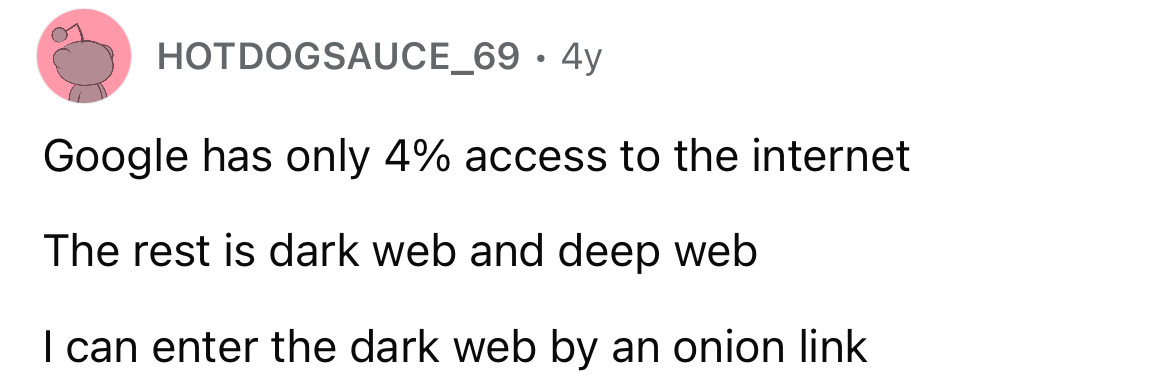 number - Hotdogsauce 69.4y Google has only 4% access to the internet The rest is dark web and deep web I can enter the dark web by an onion link