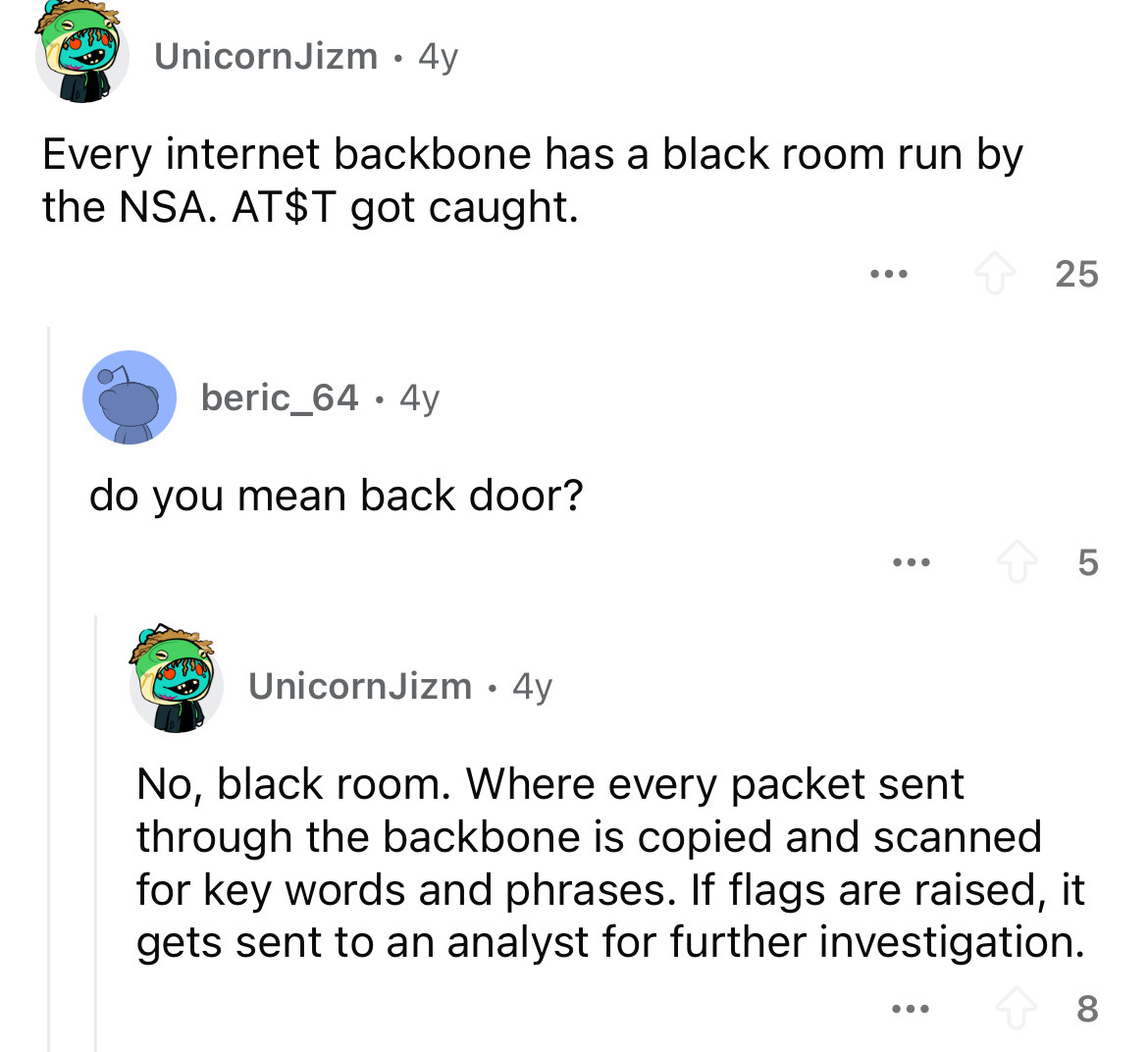 screenshot - UnicornJizm 4y . Every internet backbone has a black room run by the Nsa. At$T got caught. beric_64.4y do you mean back door? ... 25 5 UnicornJizm 4y No, black room. Where every packet sent through the backbone is copied and scanned for key w