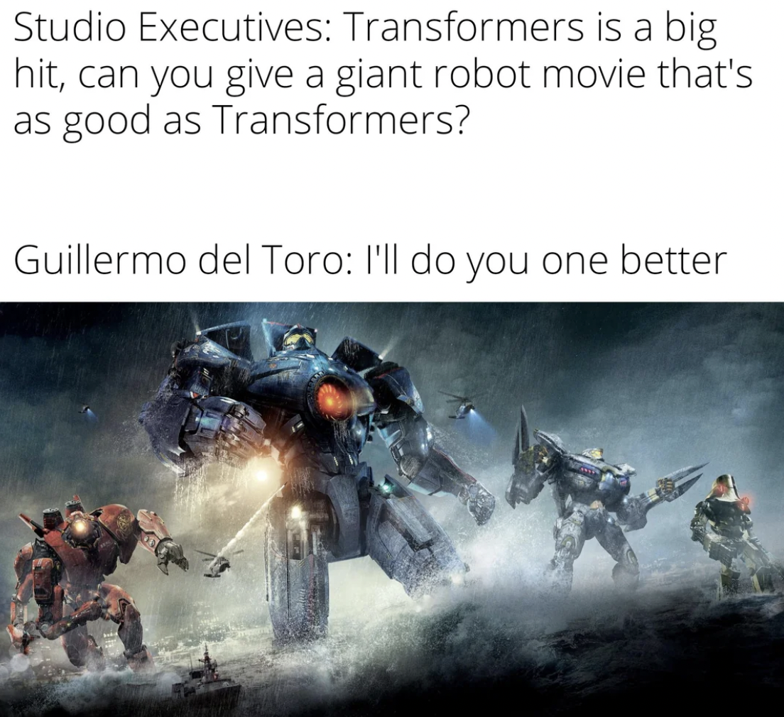 pacific rim - Studio Executives Transformers is a big hit, can you give a giant robot movie that's as good as Transformers? Guillermo del Toro I'll do you one better
