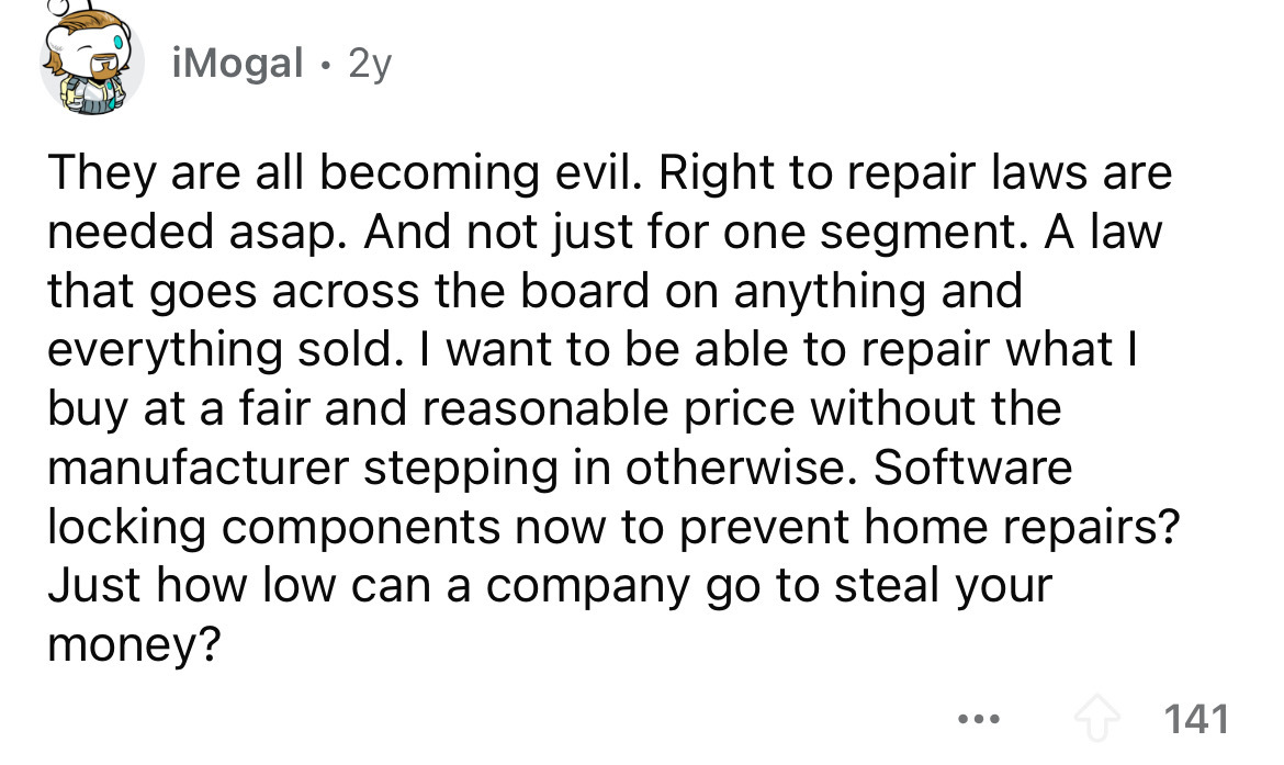 number - Mogal . 2y They are all becoming evil. Right to repair laws are needed asap. And not just for one segment. A law that goes across the board on anything and everything sold. I want to be able to repair what I buy at a fair and reasonable price wit
