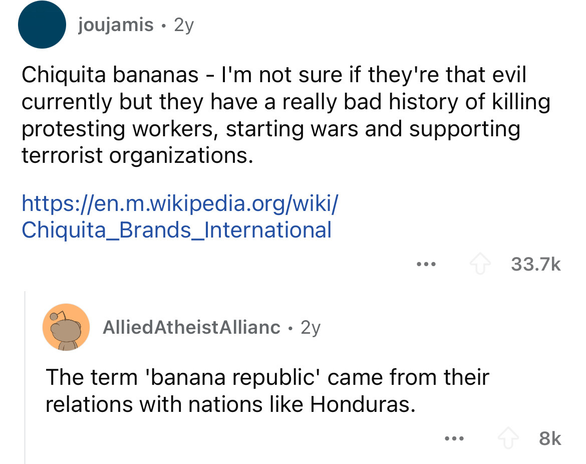 screenshot - joujamis 2y Chiquita bananas I'm not sure if they're that evil currently but they have a really bad history of killing protesting workers, starting wars and supporting terrorist organizations. Chiquita_Brands_International Allied Atheist Alli