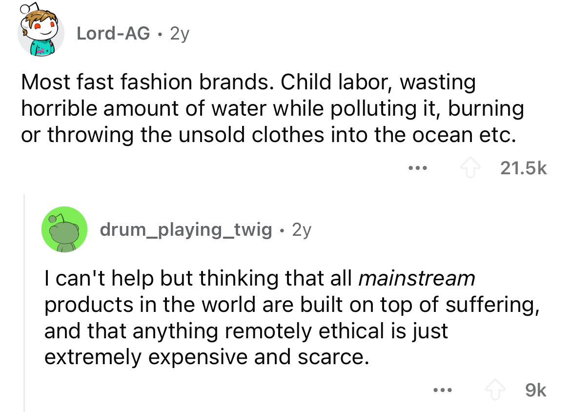 screenshot - LordAg 2y Most fast fashion brands. Child labor, wasting horrible amount of water while polluting it, burning or throwing the unsold clothes into the ocean etc. ... drum_playing_twig 2y . I can't help but thinking that all mainstream products