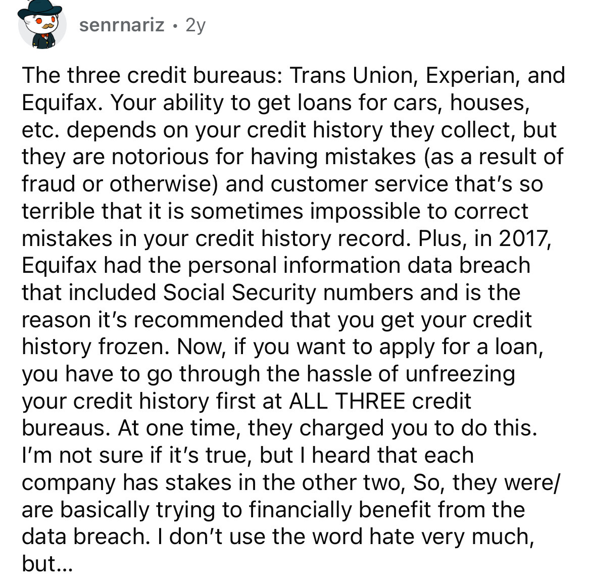 document - senrnariz 2y . The three credit bureaus Trans Union, Experian, and Equifax. Your ability to get loans for cars, houses, etc. depends on your credit history they collect, but they are notorious for having mistakes as a result of fraud or otherwi