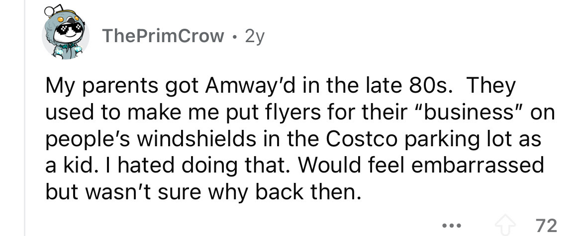 number - ThePrimCrow 2y My parents got Amway'd in the late 80s. They used to make me put flyers for their "business" on people's windshields in the Costco parking lot as a kid. I hated doing that. Would feel embarrassed but wasn't sure why back then. ... 