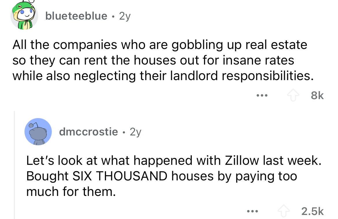 screenshot - blueteeblue 2y All the companies who are gobbling up real estate so they can rent the houses out for insane rates while also neglecting their landlord responsibilities. 8k dmccrostie 2y Let's look at what happened with Zillow last week. Bough