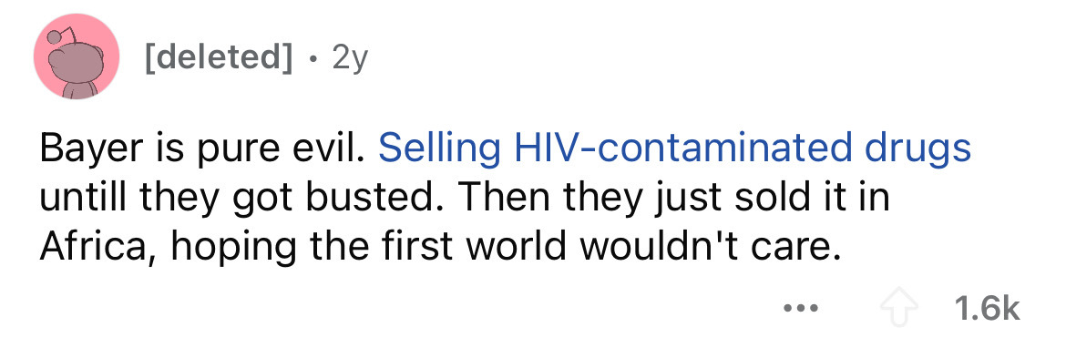 colorfulness - deleted 2y Bayer is pure evil. Selling Hivcontaminated drugs untill they got busted. Then they just sold it in Africa, hoping the first world wouldn't care. ...