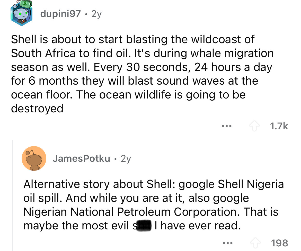 screenshot - dupini97. 2y Shell is about to start blasting the wildcoast of South Africa to find oil. It's during whale migration season as well. Every 30 seconds, 24 hours a day for 6 months they will blast sound waves at the ocean floor. The ocean wildl
