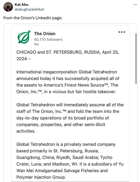 document - Kat Abu From the Onion's LinkedIn page The Onion 40,170 ers 1m Chicago and St. Petersburg, Russia, International megacorporation Global Tetrahedron announced today it has successfully acquired all of the assets to America's Finest News Source, 