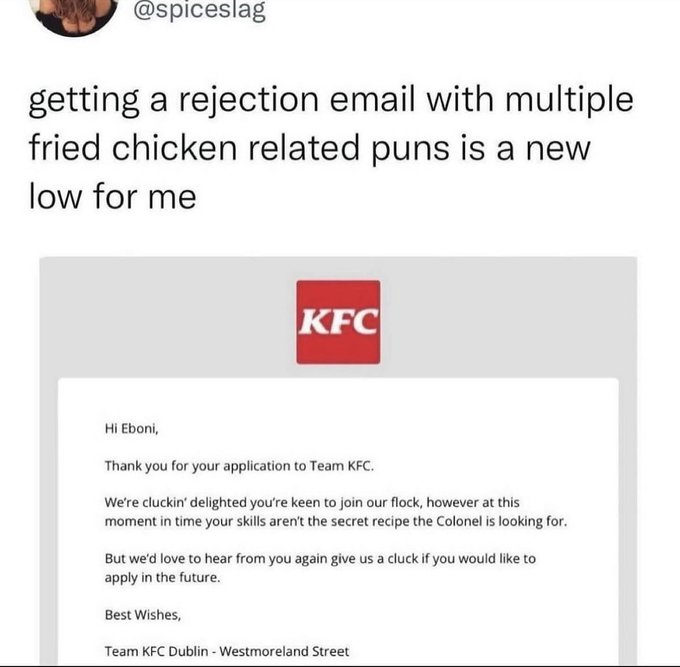 screenshot - getting a rejection email with multiple fried chicken related puns is a new low for me Kfc Hi Eboni, Thank you for your application to Team Kfc. We're cluckin' delighted you're keen to join our flock, however at this moment in time your skill