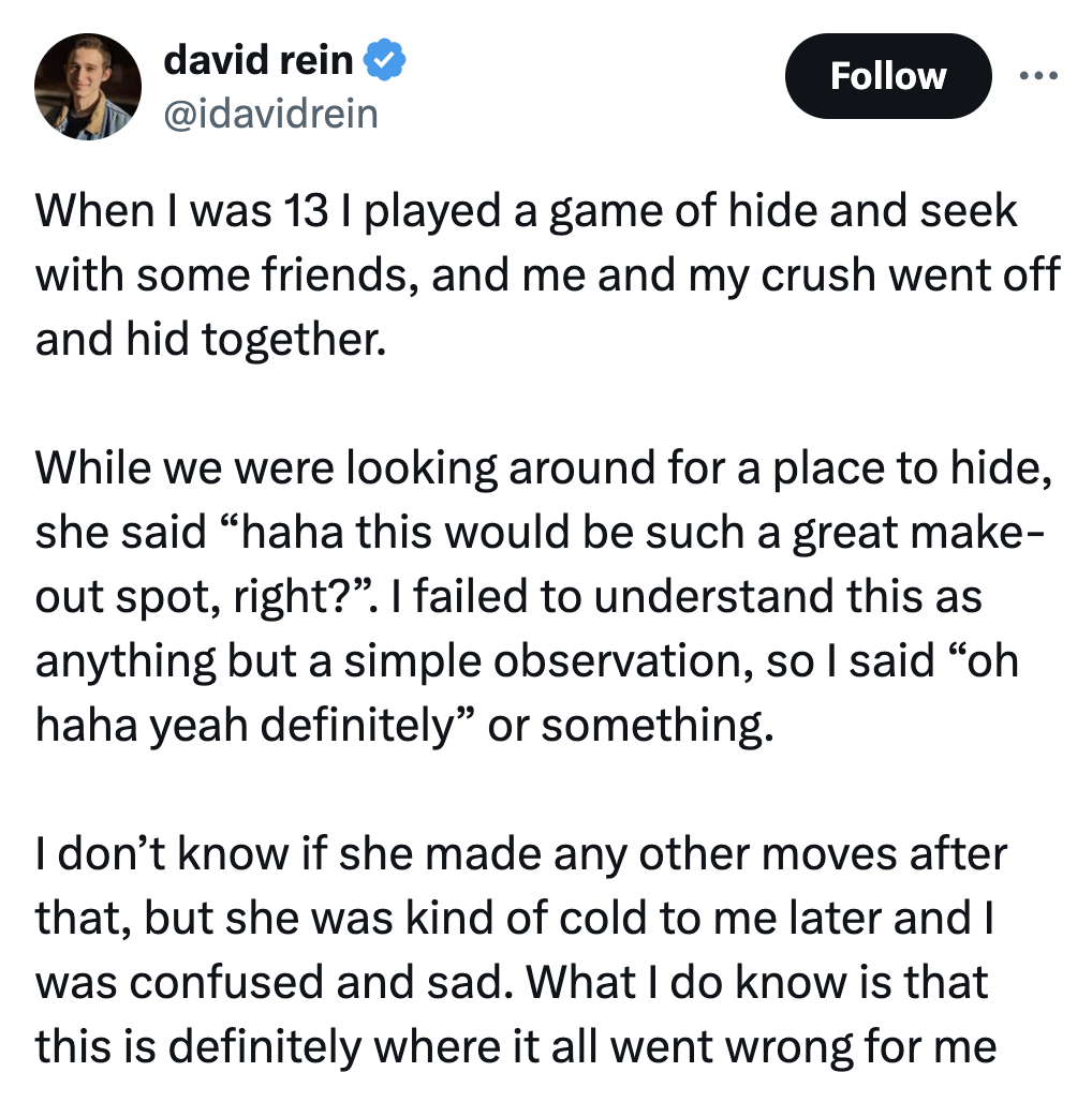 screenshot - david rein ... When I was 13 I played a game of hide and seek with some friends, and me and my crush went off and hid together. While we were looking around for a place to hide, she said "haha this would be such a great make out spot, right?"