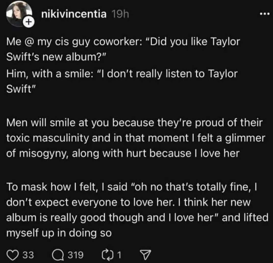 screenshot - nikivincentia 19h Me @ my cis guy coworker "Did you Taylor Swift's new album?" Him, with a smile "I don't really listen to Taylor Swift" Men will smile at you because they're proud of their toxic masculinity and in that moment I felt a glimme