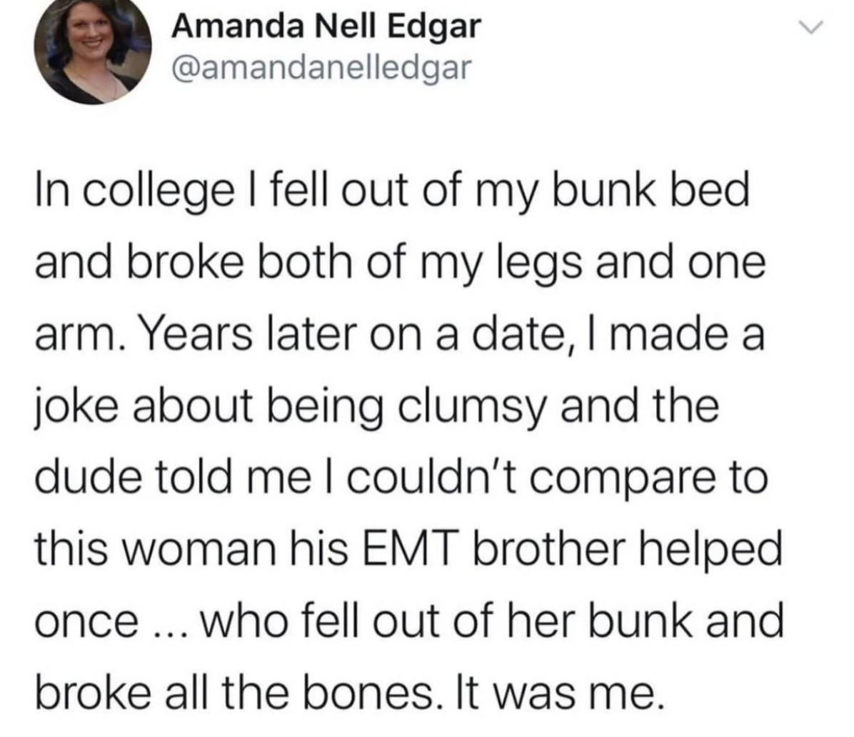screenshot - Amanda Nell Edgar In college I fell out of my bunk bed and broke both of my legs and one arm. Years later on a date, I made a joke about being clumsy and the dude told me I couldn't compare to this woman his Emt brother helped once... who fel