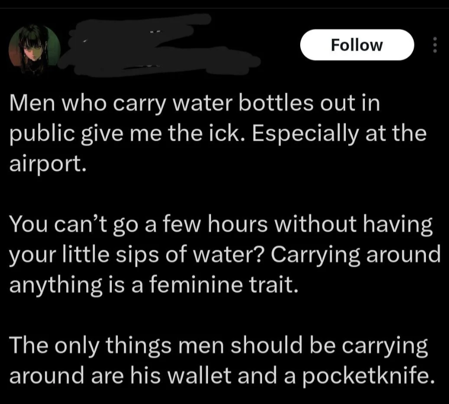 screenshot - Men who carry water bottles out in public give me the ick. Especially at the airport. You can't go a few hours without having your little sips of water? Carrying around anything is a feminine trait. The only things men should be carrying arou