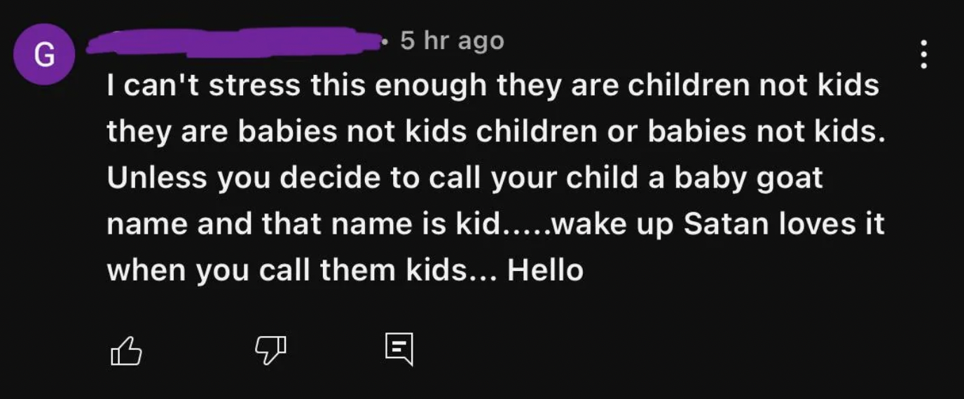 screenshot - G 5 hr ago I can't stress this enough they are children not kids they are babies not kids children or babies not kids. Unless you decide to call your child a baby goat name and that name is kid.....wake up Satan loves it when you call them ki