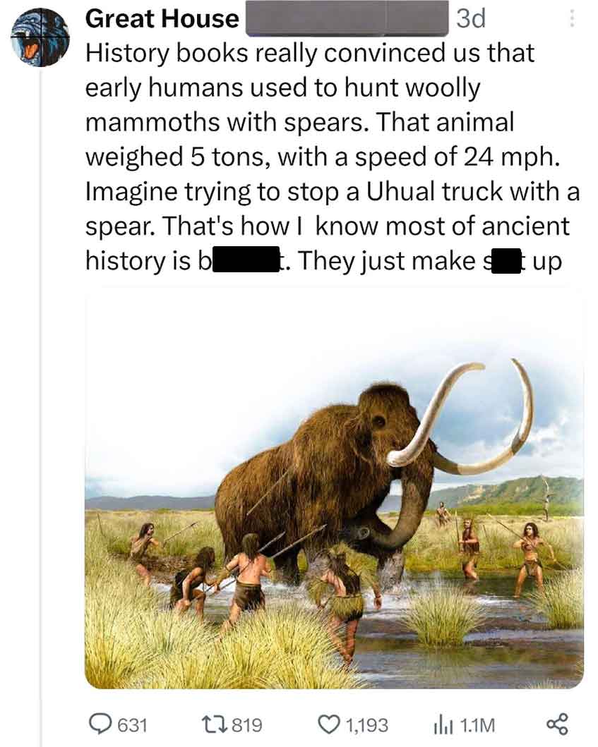 Great House 3d History books really convinced us that early humans used to hunt woolly mammoths with spears. That animal weighed 5 tons, with a speed of 24 mph. Imagine trying to stop a Uhual truck with a spear. That's how I know most of ancient history i