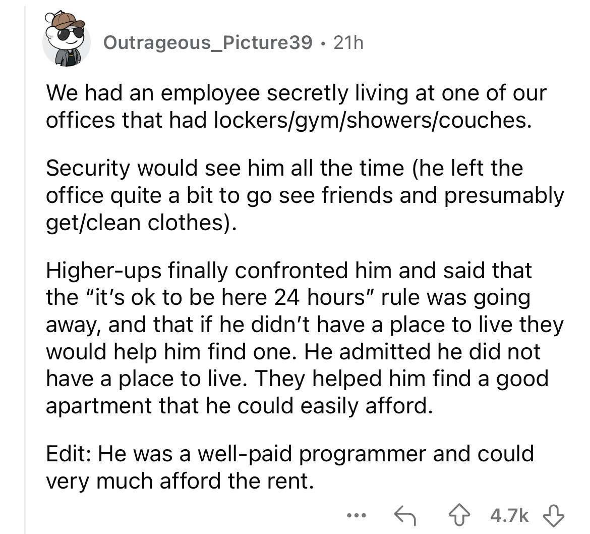 number - Outrageous_Picture39 21h . We had an employee secretly living at one of our offices that had lockersgymshowerscouches. Security would see him all the time he left the office quite a bit to go see friends and presumably getclean clothes. Higherups