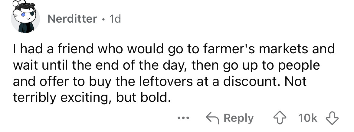 number - Nerditter 1d I had a friend who would go to farmer's markets and wait until the end of the day, then go up to people and offer to buy the leftovers at a discount. Not terribly exciting, but bold. ... 10k