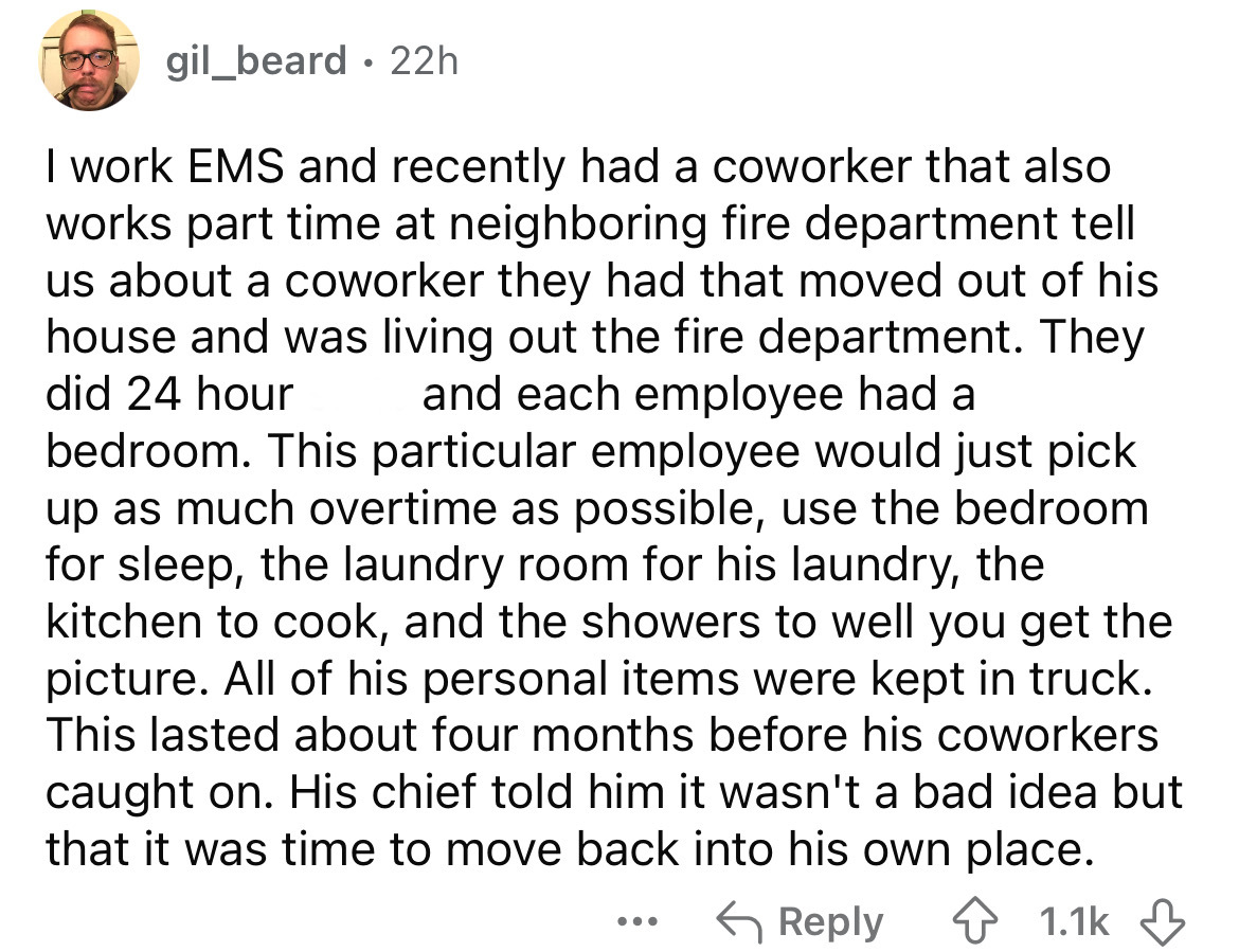 number - gil_beard 22h . I work Ems and recently had a coworker that also works part time at neighboring fire department tell us about a coworker they had that moved out of his house and was living out the fire department. They did 24 hour and each employ