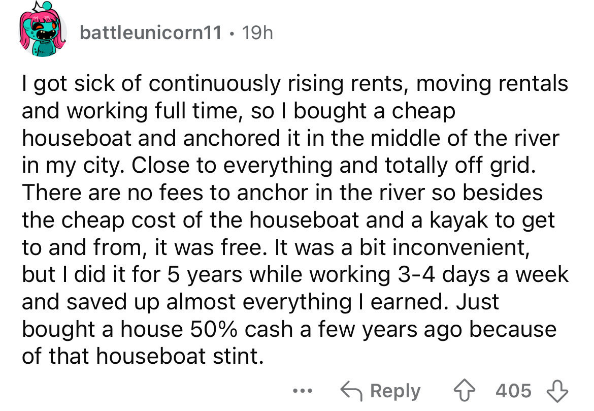 number - battleunicorn11 19h I got sick of continuously rising rents, moving rentals and working full time, so I bought a cheap houseboat and anchored it in the middle of the river in my city. Close to everything and totally off grid. There are no fees to