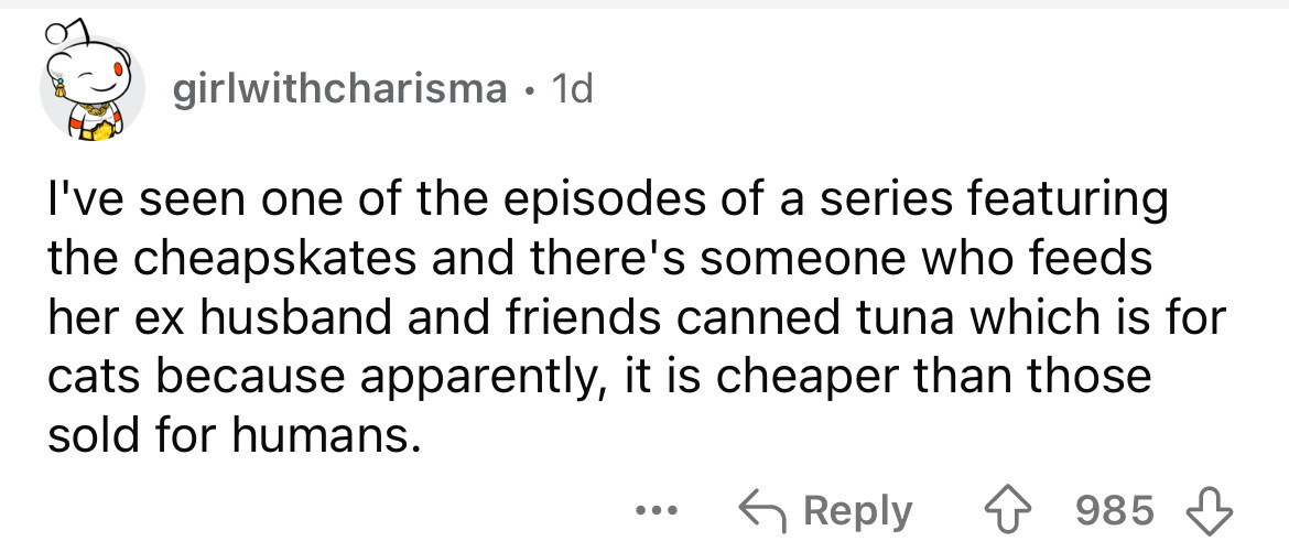 number - girlwithcharisma 1d I've seen one of the episodes of a series featuring the cheapskates and there's someone who feeds her ex husband and friends canned tuna which is for cats because apparently, it is cheaper than those sold for humans. 985