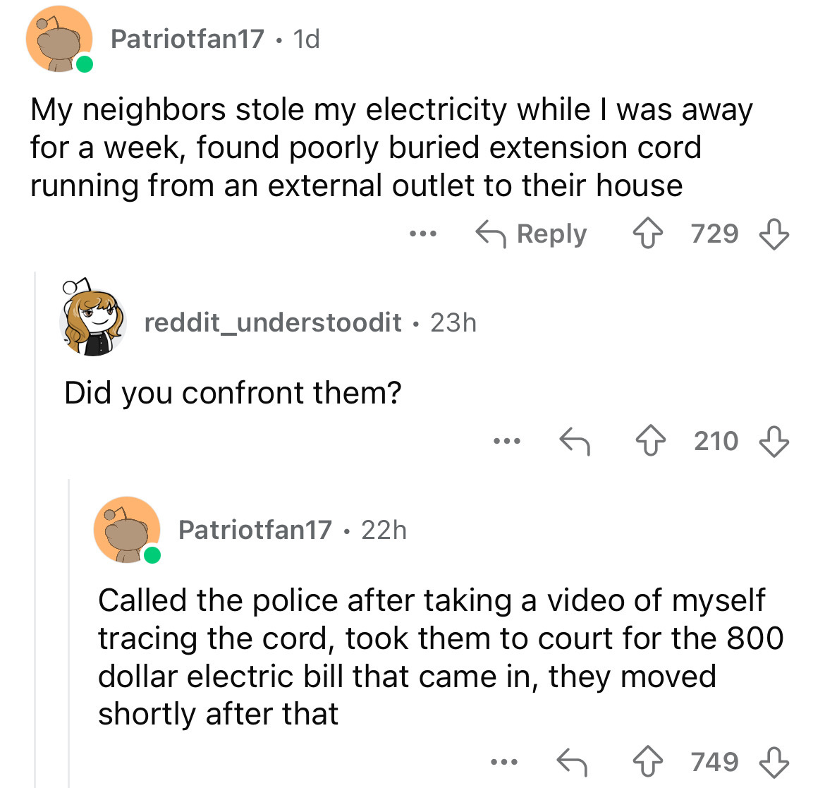 screenshot - Patriotfan17 1d . My neighbors stole my electricity while I was away for a week, found poorly buried extension cord running from an external outlet to their house ... reddit_understoodit 23h Did you confront them? 729 210 Patriotfan17 22h Cal
