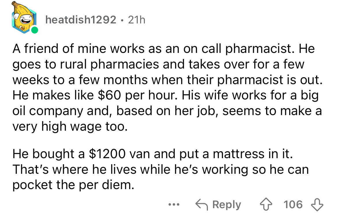 screenshot - heatdish1292 21h . A friend of mine works as an on call pharmacist. He goes to rural pharmacies and takes over for a few weeks to a few months when their pharmacist is out. He makes $60 per hour. His wife works for a big oil company and, base