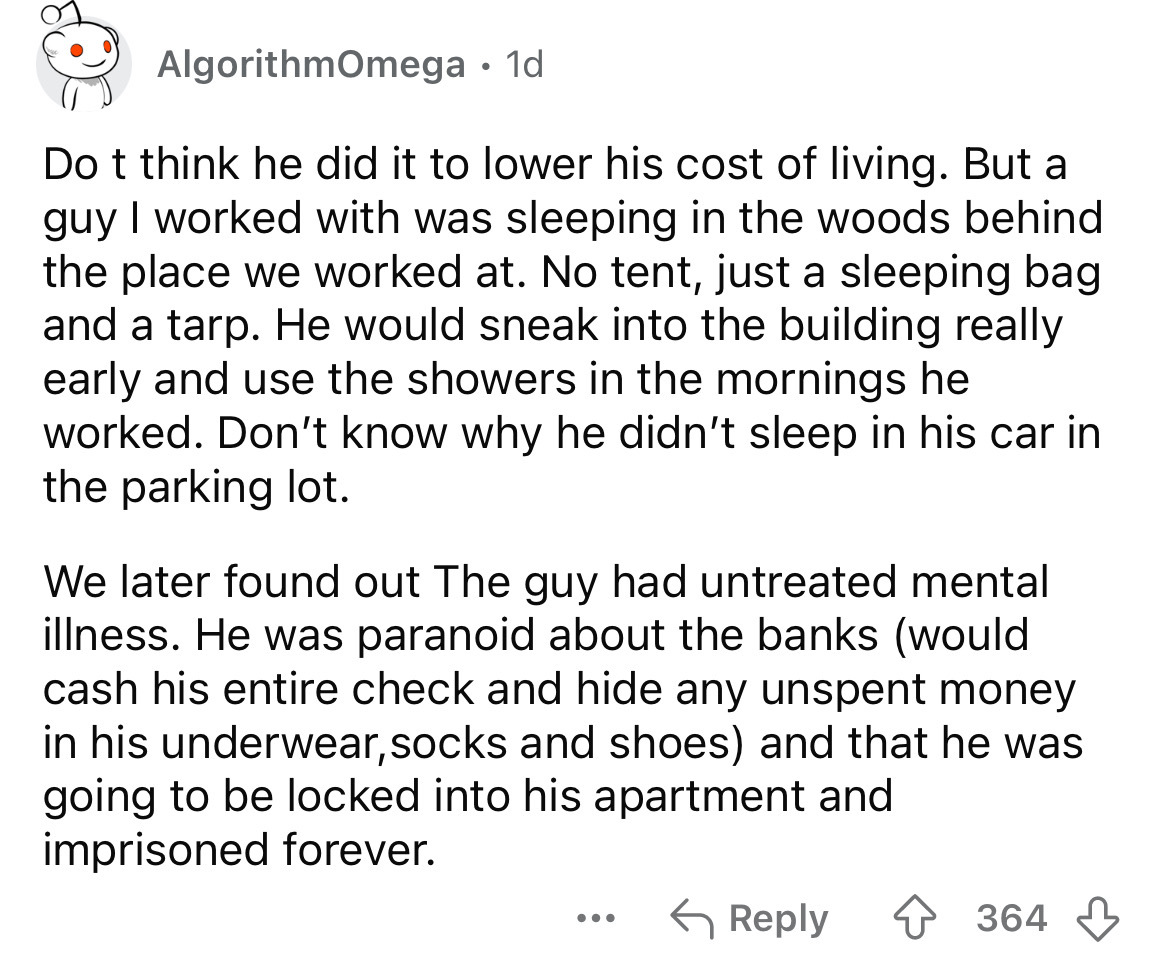 document - AlgorithmOmega 1d Do t think he did it to lower his cost of living. But a guy I worked with was sleeping in the woods behind. the place we worked at. No tent, just a sleeping bag and a tarp. He would sneak into the building really early and use