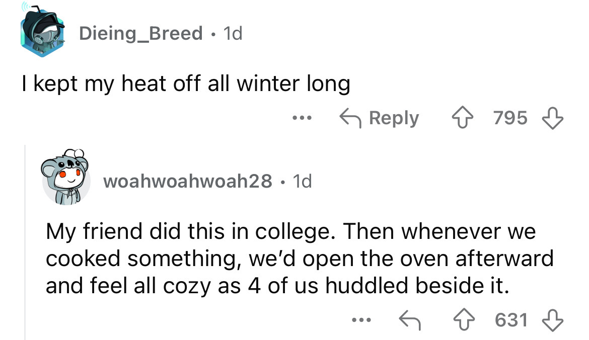 screenshot - Dieing_Breed. 1d I kept my heat off all winter long ... 795 woahwoahwoah28 1d My friend did this in college. Then whenever we cooked something, we'd open the oven afterward and feel all cozy as 4 of us huddled beside it. ... 631