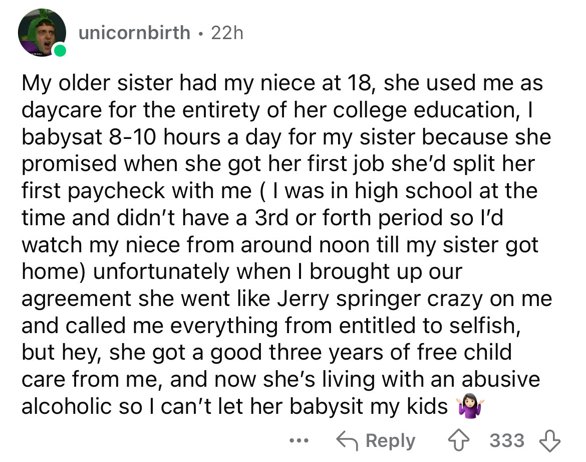 screenshot - unicornbirth 22h My older sister had my niece at 18, she used me as daycare for the entirety of her college education, I babysat 810 hours a day for my sister because she promised when she got her first job she'd split her first paycheck with